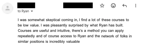 Email from a member: they were skeptical coming in, having found a lot of these courses low value, and were pleasantly surprised. Useful and intuitive courses, a method you can apply repeatedly, and access to Ryan and a network of people in similar positions.